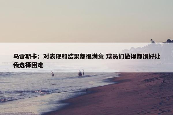 马雷斯卡：对表现和结果都很满意 球员们做得都很好让我选择困难