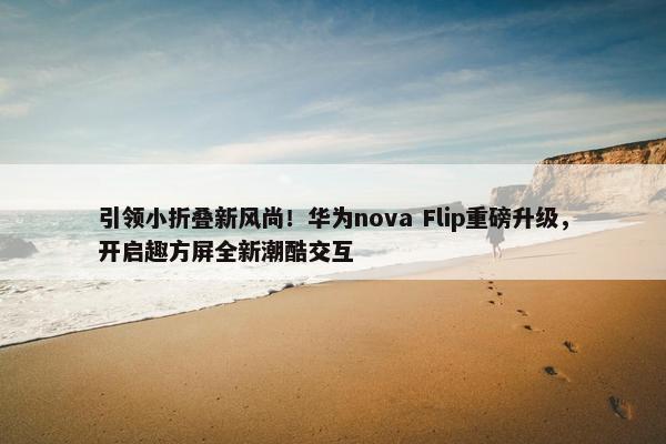 引领小折叠新风尚！华为nova Flip重磅升级，开启趣方屏全新潮酷交互