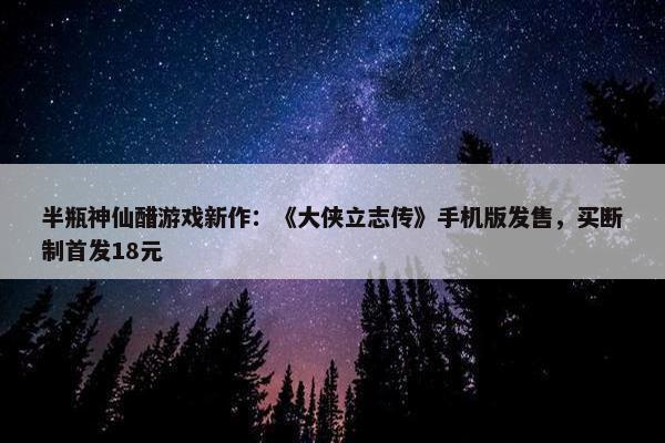 半瓶神仙醋游戏新作：《大侠立志传》手机版发售，买断制首发18元