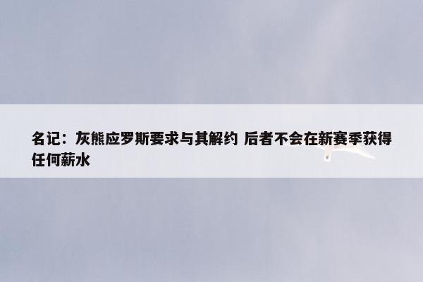 名记：灰熊应罗斯要求与其解约 后者不会在新赛季获得任何薪水