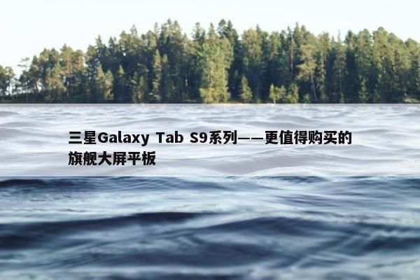 三星Galaxy Tab S9系列——更值得购买的旗舰大屏平板