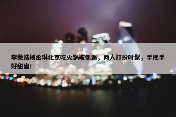 李荣浩杨丞琳北京吃火锅被偶遇，两人打扮时髦，手挽手好甜蜜！