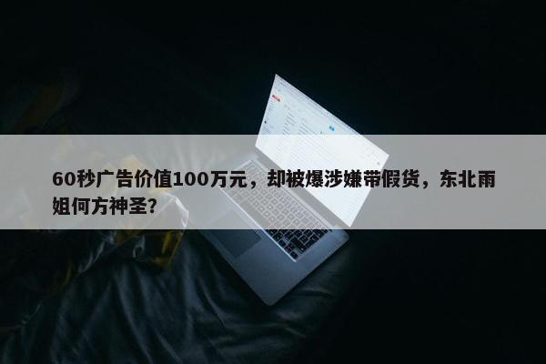 60秒广告价值100万元，却被爆涉嫌带假货，东北雨姐何方神圣？