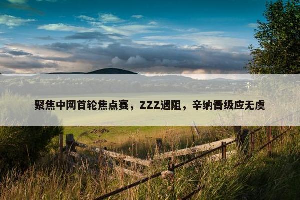 聚焦中网首轮焦点赛，ZZZ遇阻，辛纳晋级应无虞