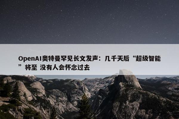 OpenAI奥特曼罕见长文发声：几千天后“超级智能”将至 没有人会怀念过去