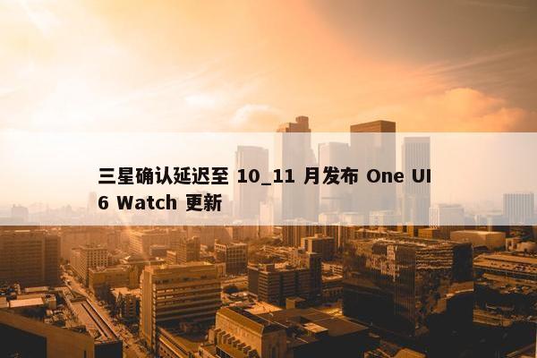 三星确认延迟至 10_11 月发布 One UI 6 Watch 更新