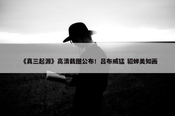 《真三起源》高清截图公布！吕布威猛 貂蝉美如画