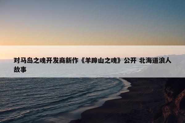 对马岛之魂开发商新作《羊蹄山之魂》公开 北海道浪人故事