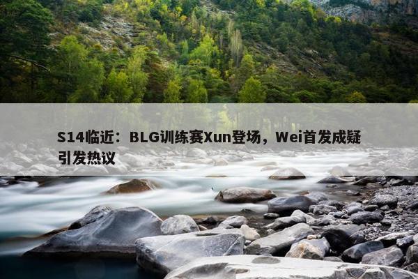 S14临近：BLG训练赛Xun登场，Wei首发成疑引发热议