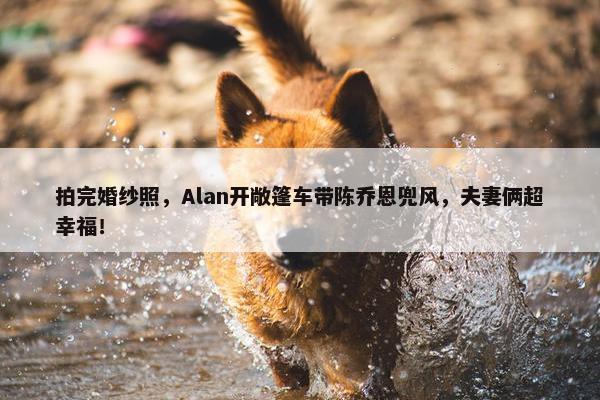 拍完婚纱照，Alan开敞篷车带陈乔恩兜风，夫妻俩超幸福！