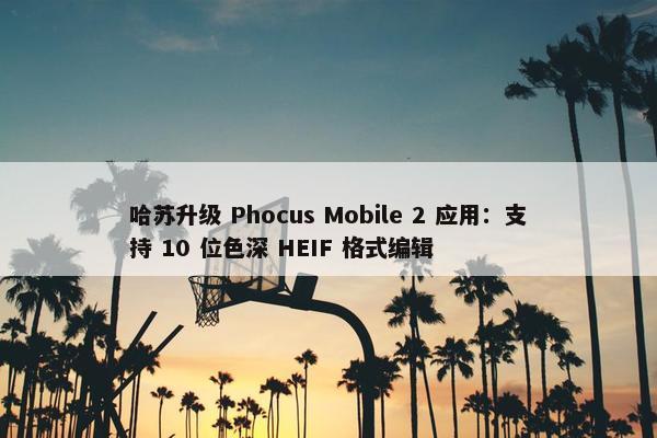 哈苏升级 Phocus Mobile 2 应用：支持 10 位色深 HEIF 格式编辑