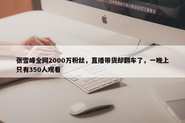 张雪峰全网2000万粉丝，直播带货却翻车了，一晚上只有350人观看