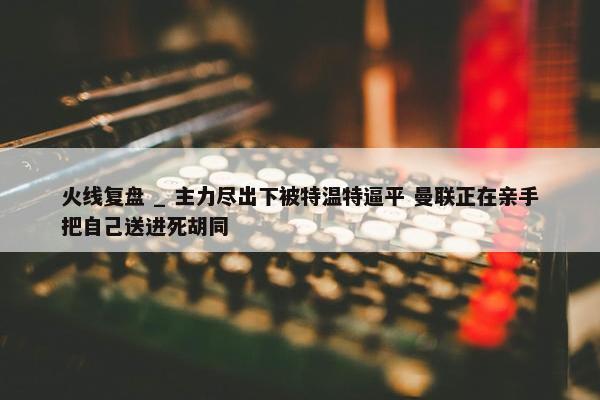 火线复盘 _ 主力尽出下被特温特逼平 曼联正在亲手把自己送进死胡同