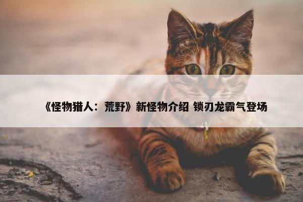 《怪物猎人：荒野》新怪物介绍 锁刃龙霸气登场