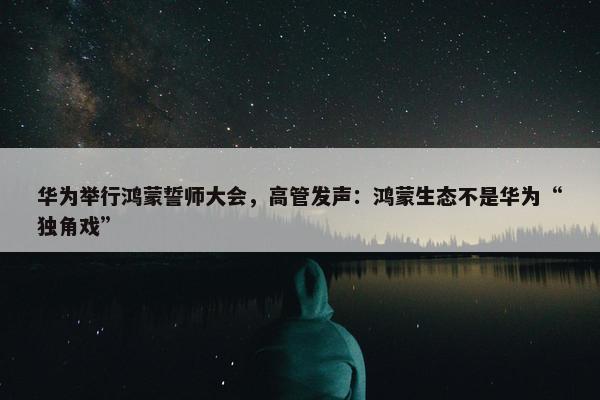 华为举行鸿蒙誓师大会，高管发声：鸿蒙生态不是华为“独角戏”