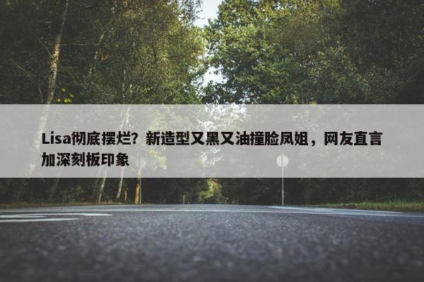 Lisa彻底摆烂？新造型又黑又油撞脸凤姐，网友直言加深刻板印象