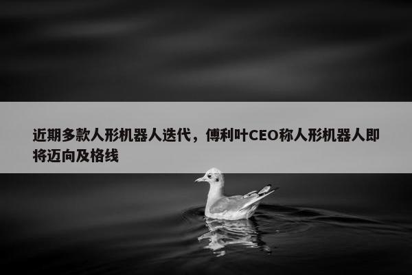 近期多款人形机器人迭代，傅利叶CEO称人形机器人即将迈向及格线