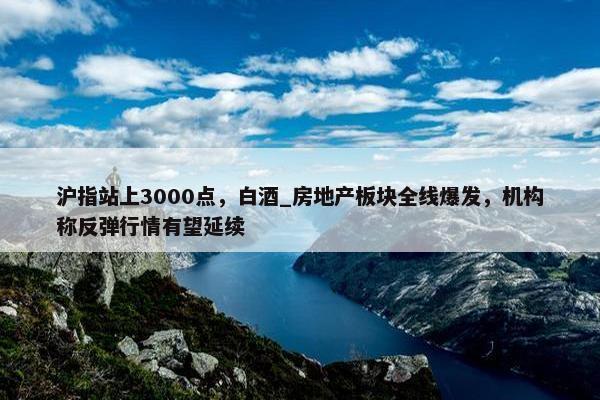 沪指站上3000点，白酒_房地产板块全线爆发，机构称反弹行情有望延续