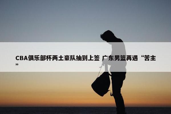 CBA俱乐部杯两土豪队抽到上签 广东男篮再遇“苦主”