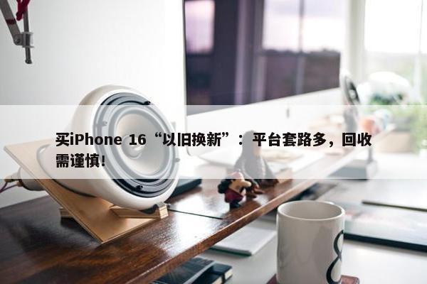 买iPhone 16“以旧换新”：平台套路多，回收需谨慎！