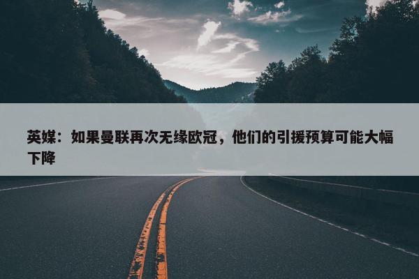 英媒：如果曼联再次无缘欧冠，他们的引援预算可能大幅下降