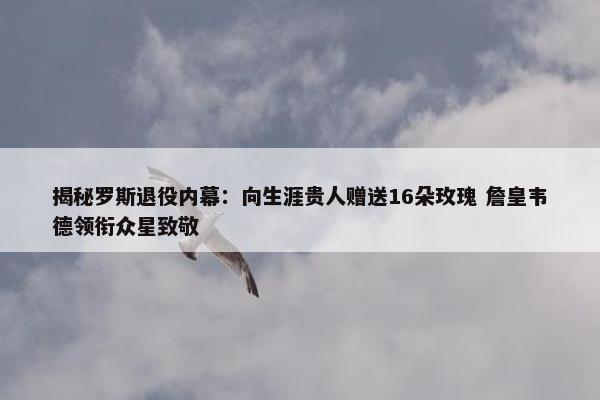 揭秘罗斯退役内幕：向生涯贵人赠送16朵玫瑰 詹皇韦德领衔众星致敬