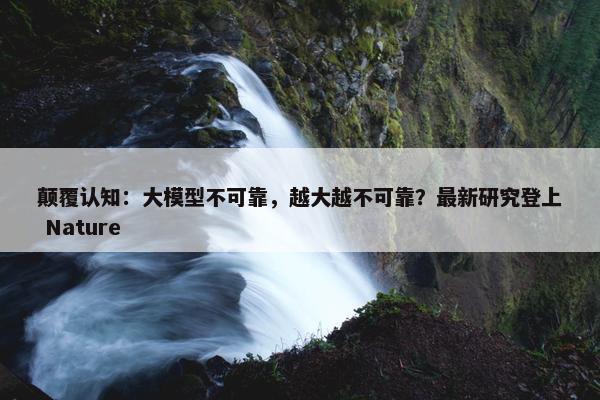 颠覆认知：大模型不可靠，越大越不可靠？最新研究登上 Nature