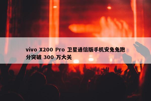 vivo X200 Pro 卫星通信版手机安兔兔跑分突破 300 万大关