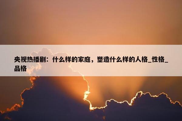 央视热播剧：什么样的家庭，塑造什么样的人格_性格_品格