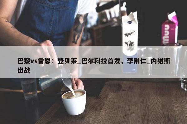 巴黎vs雷恩：登贝莱_巴尔科拉首发，李刚仁_内维斯出战