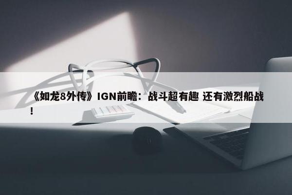 《如龙8外传》IGN前瞻：战斗超有趣 还有激烈船战！