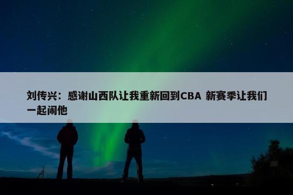 刘传兴：感谢山西队让我重新回到CBA 新赛季让我们一起闹他