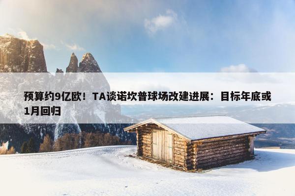 预算约9亿欧！TA谈诺坎普球场改建进展：目标年底或1月回归