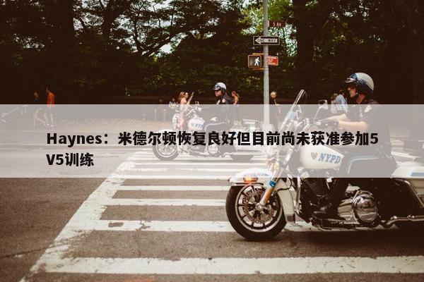 Haynes：米德尔顿恢复良好但目前尚未获准参加5V5训练