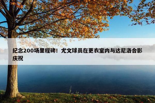 纪念200场里程碑！尤文球员在更衣室内与达尼洛合影庆祝