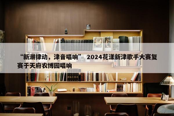 “新潮律动，津音唱响” 2024花漾新津歌手大赛复赛于天府农博园唱响