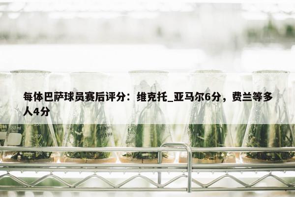 每体巴萨球员赛后评分：维克托_亚马尔6分，费兰等多人4分