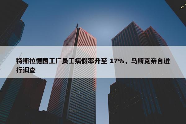 特斯拉德国工厂员工病假率升至 17%，马斯克亲自进行调查