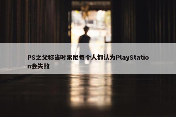 PS之父称当时索尼每个人都认为PlayStation会失败