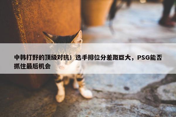 中韩打野的顶级对抗！选手排位分差距巨大，PSG能否抓住最后机会