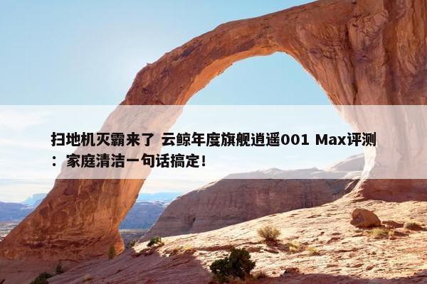 扫地机灭霸来了 云鲸年度旗舰逍遥001 Max评测：家庭清洁一句话搞定！