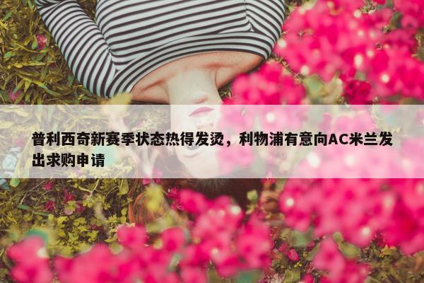 普利西奇新赛季状态热得发烫，利物浦有意向AC米兰发出求购申请