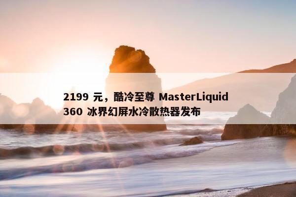 2199 元，酷冷至尊 MasterLiquid 360 冰界幻屏水冷散热器发布