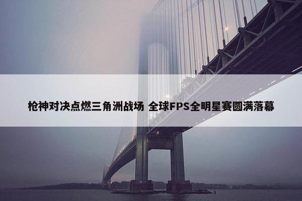 枪神对决点燃三角洲战场 全球FPS全明星赛圆满落幕