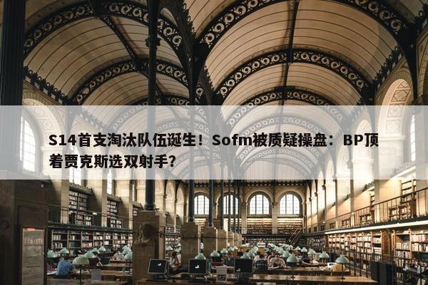 S14首支淘汰队伍诞生！Sofm被质疑操盘：BP顶着贾克斯选双射手？