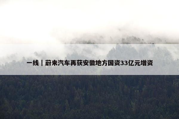 一线｜蔚来汽车再获安徽地方国资33亿元增资