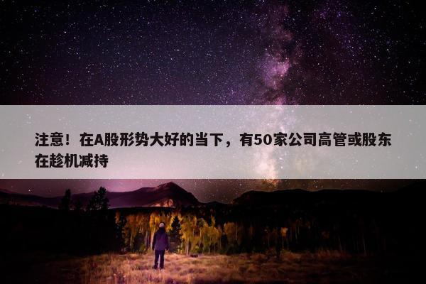 注意！在A股形势大好的当下，有50家公司高管或股东在趁机减持