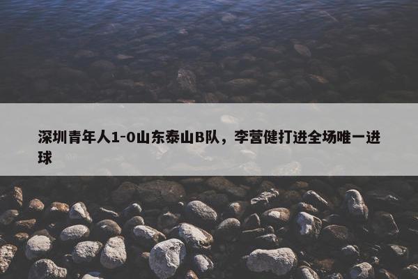 深圳青年人1-0山东泰山B队，李营健打进全场唯一进球