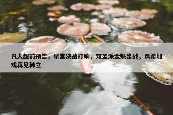 凡人超前预告，星宫决战打响，双圣派金魁出战，风希加戏再见韩立