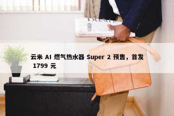 云米 AI 燃气热水器 Super 2 预售，首发 1799 元